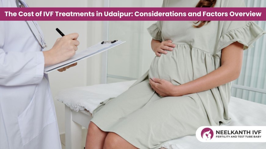 The Cost of IVF Treatments in Udaipur: Considerations and Factors Overview